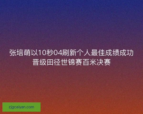张培萌以10秒04刷新个人最佳成绩成功晋级田径世锦赛百米决赛