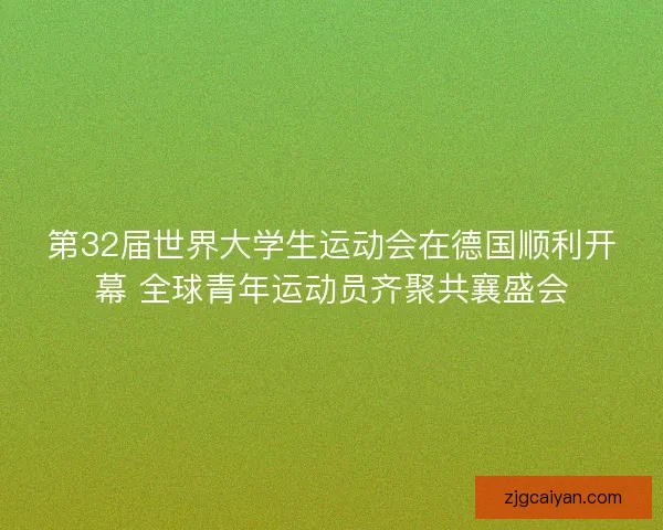 第32届世界大学生运动会在德国顺利开幕 全球青年运动员齐聚共襄盛会
