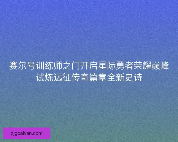 赛尔号训练师之门开启星际勇者荣耀巅峰试炼远征传奇篇章全新史诗