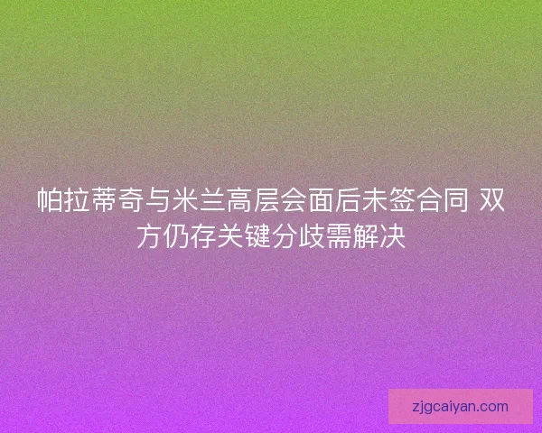 帕拉蒂奇与米兰高层会面后未签合同 双方仍存关键分歧需解决